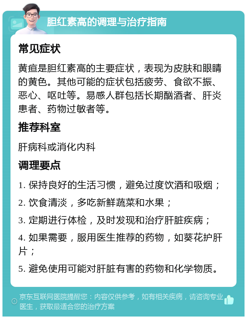 胆红素高的调理与治疗指南 常见症状 黄疸是胆红素高的主要症状，表现为皮肤和眼睛的黄色。其他可能的症状包括疲劳、食欲不振、恶心、呕吐等。易感人群包括长期酗酒者、肝炎患者、药物过敏者等。 推荐科室 肝病科或消化内科 调理要点 1. 保持良好的生活习惯，避免过度饮酒和吸烟； 2. 饮食清淡，多吃新鲜蔬菜和水果； 3. 定期进行体检，及时发现和治疗肝脏疾病； 4. 如果需要，服用医生推荐的药物，如葵花护肝片； 5. 避免使用可能对肝脏有害的药物和化学物质。