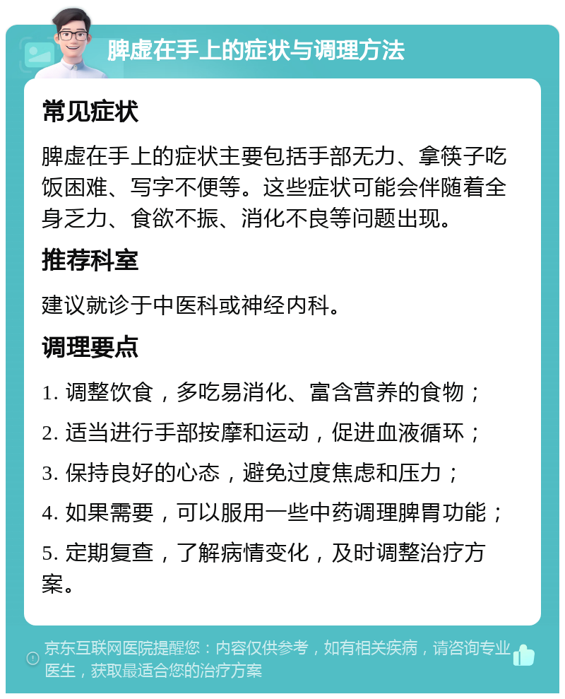 脾虚在手上的症状与调理方法 常见症状 脾虚在手上的症状主要包括手部无力、拿筷子吃饭困难、写字不便等。这些症状可能会伴随着全身乏力、食欲不振、消化不良等问题出现。 推荐科室 建议就诊于中医科或神经内科。 调理要点 1. 调整饮食，多吃易消化、富含营养的食物； 2. 适当进行手部按摩和运动，促进血液循环； 3. 保持良好的心态，避免过度焦虑和压力； 4. 如果需要，可以服用一些中药调理脾胃功能； 5. 定期复查，了解病情变化，及时调整治疗方案。