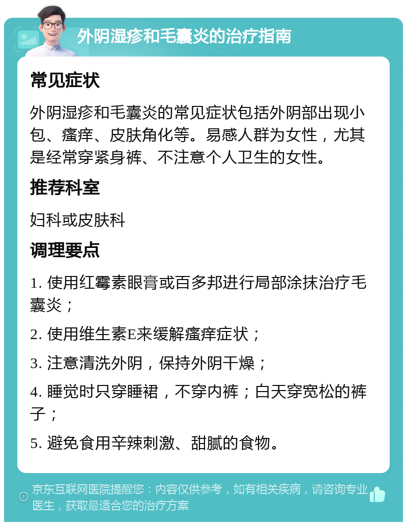 外阴湿疹和毛囊炎的治疗指南 常见症状 外阴湿疹和毛囊炎的常见症状包括外阴部出现小包、瘙痒、皮肤角化等。易感人群为女性，尤其是经常穿紧身裤、不注意个人卫生的女性。 推荐科室 妇科或皮肤科 调理要点 1. 使用红霉素眼膏或百多邦进行局部涂抹治疗毛囊炎； 2. 使用维生素E来缓解瘙痒症状； 3. 注意清洗外阴，保持外阴干燥； 4. 睡觉时只穿睡裙，不穿内裤；白天穿宽松的裤子； 5. 避免食用辛辣刺激、甜腻的食物。