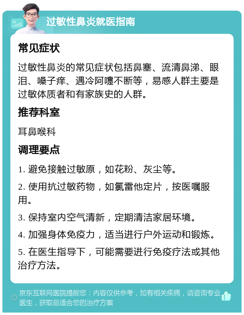 过敏性鼻炎就医指南 常见症状 过敏性鼻炎的常见症状包括鼻塞、流清鼻涕、眼泪、嗓子痒、遇冷阿嚏不断等，易感人群主要是过敏体质者和有家族史的人群。 推荐科室 耳鼻喉科 调理要点 1. 避免接触过敏原，如花粉、灰尘等。 2. 使用抗过敏药物，如氯雷他定片，按医嘱服用。 3. 保持室内空气清新，定期清洁家居环境。 4. 加强身体免疫力，适当进行户外运动和锻炼。 5. 在医生指导下，可能需要进行免疫疗法或其他治疗方法。