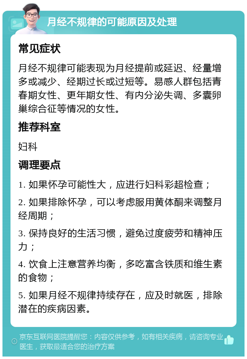 月经不规律的可能原因及处理 常见症状 月经不规律可能表现为月经提前或延迟、经量增多或减少、经期过长或过短等。易感人群包括青春期女性、更年期女性、有内分泌失调、多囊卵巢综合征等情况的女性。 推荐科室 妇科 调理要点 1. 如果怀孕可能性大，应进行妇科彩超检查； 2. 如果排除怀孕，可以考虑服用黄体酮来调整月经周期； 3. 保持良好的生活习惯，避免过度疲劳和精神压力； 4. 饮食上注意营养均衡，多吃富含铁质和维生素的食物； 5. 如果月经不规律持续存在，应及时就医，排除潜在的疾病因素。