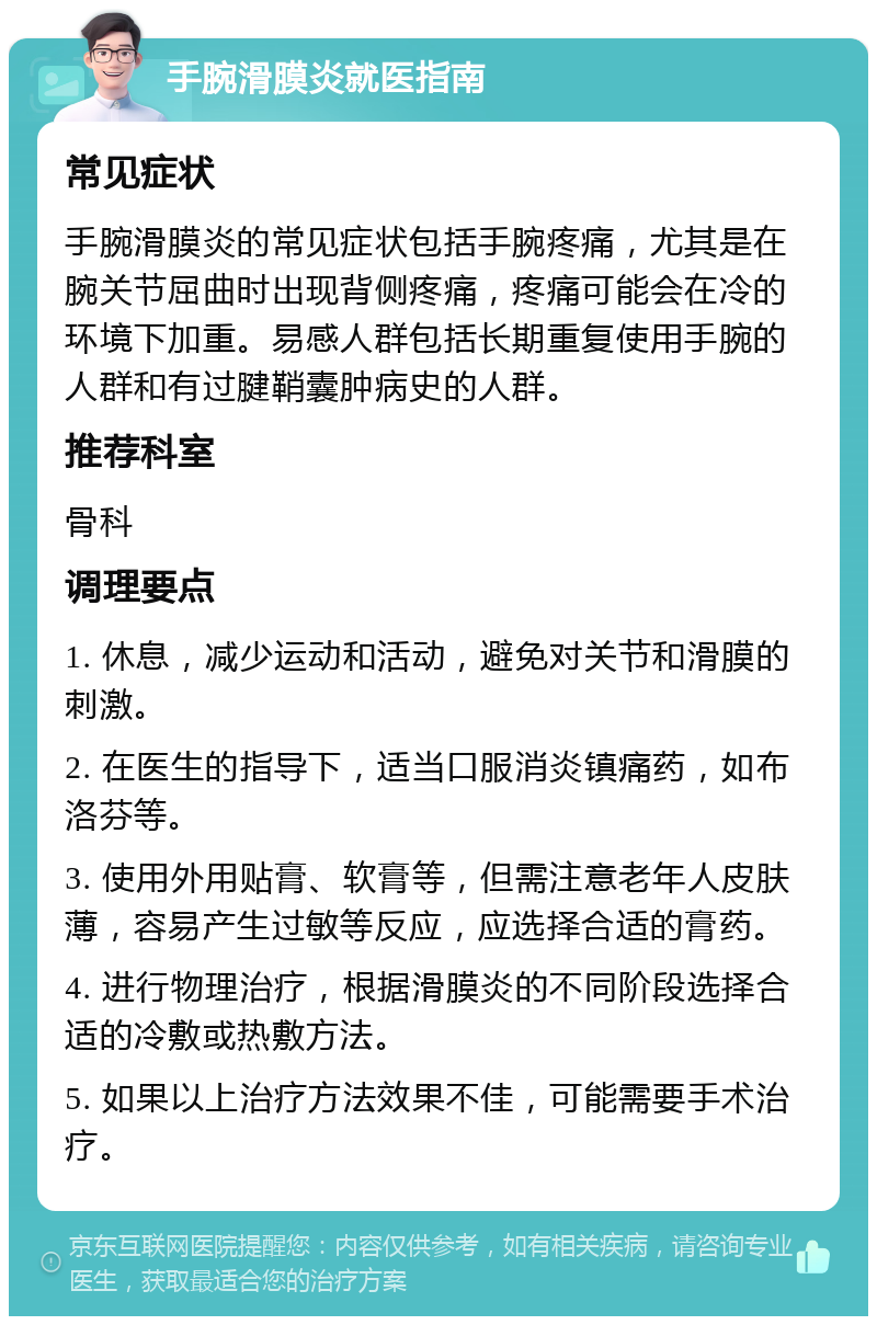 手腕滑膜炎就医指南 常见症状 手腕滑膜炎的常见症状包括手腕疼痛，尤其是在腕关节屈曲时出现背侧疼痛，疼痛可能会在冷的环境下加重。易感人群包括长期重复使用手腕的人群和有过腱鞘囊肿病史的人群。 推荐科室 骨科 调理要点 1. 休息，减少运动和活动，避免对关节和滑膜的刺激。 2. 在医生的指导下，适当口服消炎镇痛药，如布洛芬等。 3. 使用外用贴膏、软膏等，但需注意老年人皮肤薄，容易产生过敏等反应，应选择合适的膏药。 4. 进行物理治疗，根据滑膜炎的不同阶段选择合适的冷敷或热敷方法。 5. 如果以上治疗方法效果不佳，可能需要手术治疗。