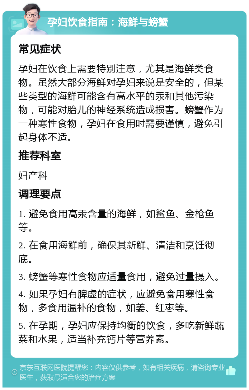 孕妇饮食指南：海鲜与螃蟹 常见症状 孕妇在饮食上需要特别注意，尤其是海鲜类食物。虽然大部分海鲜对孕妇来说是安全的，但某些类型的海鲜可能含有高水平的汞和其他污染物，可能对胎儿的神经系统造成损害。螃蟹作为一种寒性食物，孕妇在食用时需要谨慎，避免引起身体不适。 推荐科室 妇产科 调理要点 1. 避免食用高汞含量的海鲜，如鲨鱼、金枪鱼等。 2. 在食用海鲜前，确保其新鲜、清洁和烹饪彻底。 3. 螃蟹等寒性食物应适量食用，避免过量摄入。 4. 如果孕妇有脾虚的症状，应避免食用寒性食物，多食用温补的食物，如姜、红枣等。 5. 在孕期，孕妇应保持均衡的饮食，多吃新鲜蔬菜和水果，适当补充钙片等营养素。