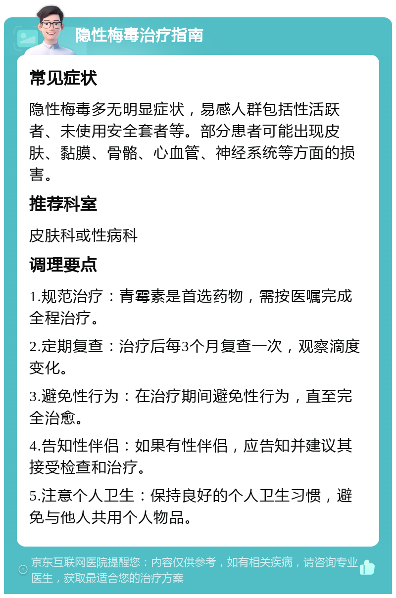 隐性梅毒治疗指南 常见症状 隐性梅毒多无明显症状，易感人群包括性活跃者、未使用安全套者等。部分患者可能出现皮肤、黏膜、骨骼、心血管、神经系统等方面的损害。 推荐科室 皮肤科或性病科 调理要点 1.规范治疗：青霉素是首选药物，需按医嘱完成全程治疗。 2.定期复查：治疗后每3个月复查一次，观察滴度变化。 3.避免性行为：在治疗期间避免性行为，直至完全治愈。 4.告知性伴侣：如果有性伴侣，应告知并建议其接受检查和治疗。 5.注意个人卫生：保持良好的个人卫生习惯，避免与他人共用个人物品。