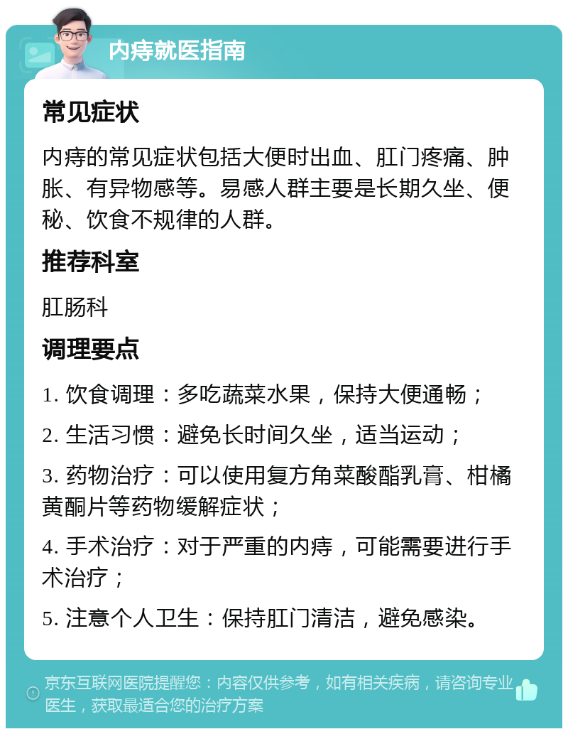 内痔就医指南 常见症状 内痔的常见症状包括大便时出血、肛门疼痛、肿胀、有异物感等。易感人群主要是长期久坐、便秘、饮食不规律的人群。 推荐科室 肛肠科 调理要点 1. 饮食调理：多吃蔬菜水果，保持大便通畅； 2. 生活习惯：避免长时间久坐，适当运动； 3. 药物治疗：可以使用复方角菜酸酯乳膏、柑橘黄酮片等药物缓解症状； 4. 手术治疗：对于严重的内痔，可能需要进行手术治疗； 5. 注意个人卫生：保持肛门清洁，避免感染。