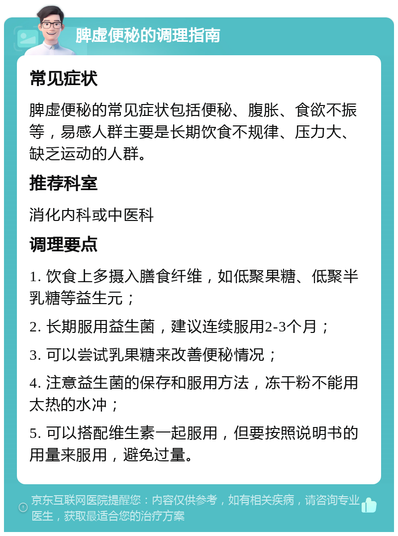 脾虚便秘的调理指南 常见症状 脾虚便秘的常见症状包括便秘、腹胀、食欲不振等，易感人群主要是长期饮食不规律、压力大、缺乏运动的人群。 推荐科室 消化内科或中医科 调理要点 1. 饮食上多摄入膳食纤维，如低聚果糖、低聚半乳糖等益生元； 2. 长期服用益生菌，建议连续服用2-3个月； 3. 可以尝试乳果糖来改善便秘情况； 4. 注意益生菌的保存和服用方法，冻干粉不能用太热的水冲； 5. 可以搭配维生素一起服用，但要按照说明书的用量来服用，避免过量。