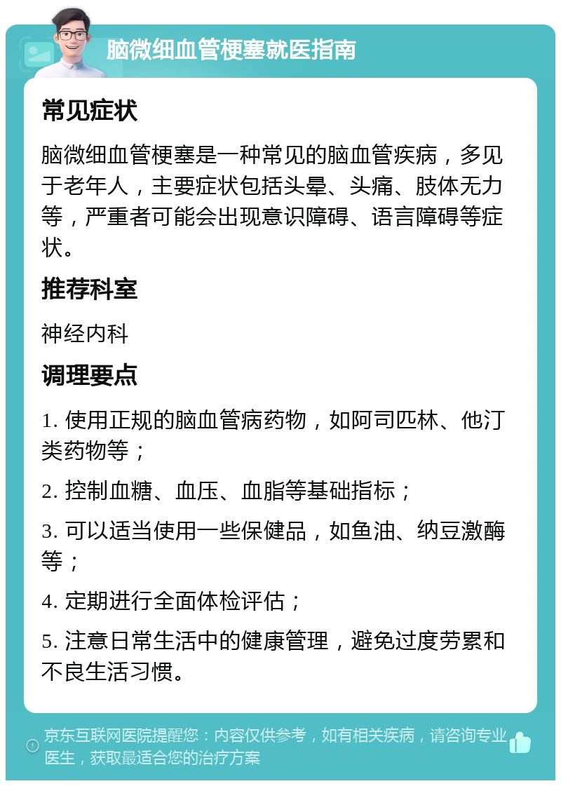 脑微细血管梗塞就医指南 常见症状 脑微细血管梗塞是一种常见的脑血管疾病，多见于老年人，主要症状包括头晕、头痛、肢体无力等，严重者可能会出现意识障碍、语言障碍等症状。 推荐科室 神经内科 调理要点 1. 使用正规的脑血管病药物，如阿司匹林、他汀类药物等； 2. 控制血糖、血压、血脂等基础指标； 3. 可以适当使用一些保健品，如鱼油、纳豆激酶等； 4. 定期进行全面体检评估； 5. 注意日常生活中的健康管理，避免过度劳累和不良生活习惯。