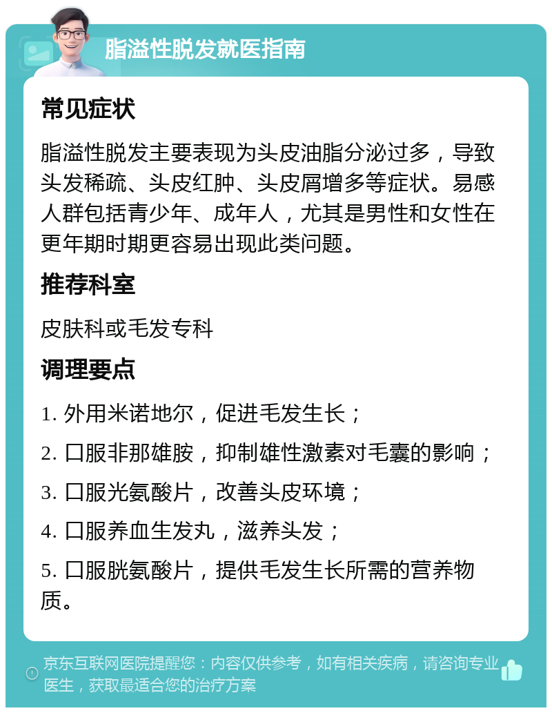 脂溢性脱发就医指南 常见症状 脂溢性脱发主要表现为头皮油脂分泌过多，导致头发稀疏、头皮红肿、头皮屑增多等症状。易感人群包括青少年、成年人，尤其是男性和女性在更年期时期更容易出现此类问题。 推荐科室 皮肤科或毛发专科 调理要点 1. 外用米诺地尔，促进毛发生长； 2. 口服非那雄胺，抑制雄性激素对毛囊的影响； 3. 口服光氨酸片，改善头皮环境； 4. 口服养血生发丸，滋养头发； 5. 口服胱氨酸片，提供毛发生长所需的营养物质。