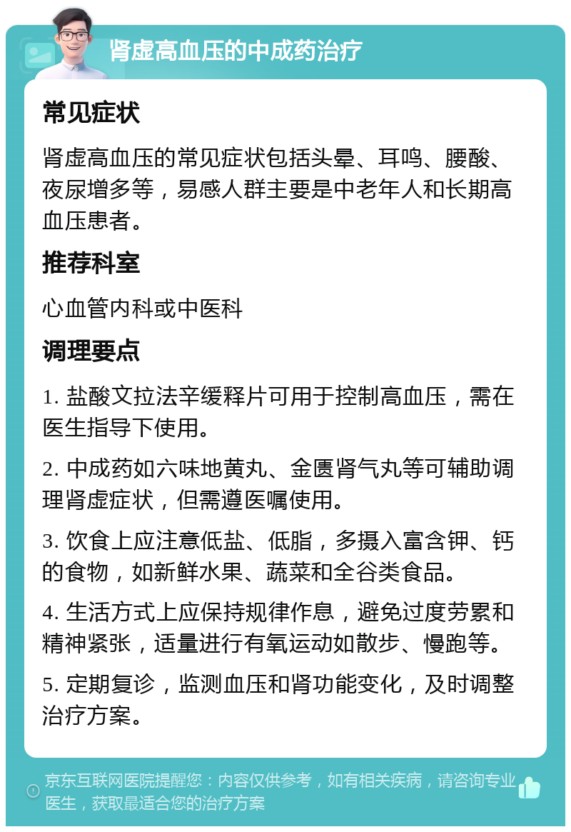 肾虚高血压的中成药治疗 常见症状 肾虚高血压的常见症状包括头晕、耳鸣、腰酸、夜尿增多等，易感人群主要是中老年人和长期高血压患者。 推荐科室 心血管内科或中医科 调理要点 1. 盐酸文拉法辛缓释片可用于控制高血压，需在医生指导下使用。 2. 中成药如六味地黄丸、金匮肾气丸等可辅助调理肾虚症状，但需遵医嘱使用。 3. 饮食上应注意低盐、低脂，多摄入富含钾、钙的食物，如新鲜水果、蔬菜和全谷类食品。 4. 生活方式上应保持规律作息，避免过度劳累和精神紧张，适量进行有氧运动如散步、慢跑等。 5. 定期复诊，监测血压和肾功能变化，及时调整治疗方案。