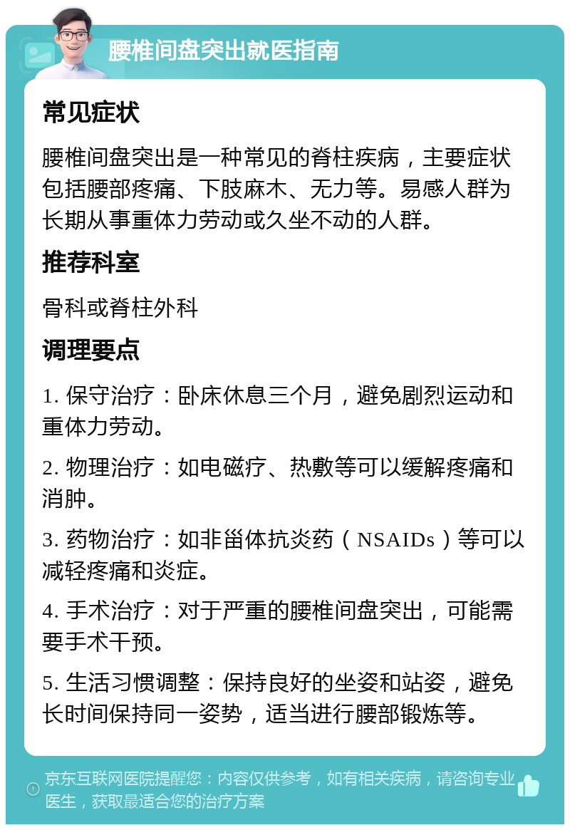 腰椎间盘突出就医指南 常见症状 腰椎间盘突出是一种常见的脊柱疾病，主要症状包括腰部疼痛、下肢麻木、无力等。易感人群为长期从事重体力劳动或久坐不动的人群。 推荐科室 骨科或脊柱外科 调理要点 1. 保守治疗：卧床休息三个月，避免剧烈运动和重体力劳动。 2. 物理治疗：如电磁疗、热敷等可以缓解疼痛和消肿。 3. 药物治疗：如非甾体抗炎药（NSAIDs）等可以减轻疼痛和炎症。 4. 手术治疗：对于严重的腰椎间盘突出，可能需要手术干预。 5. 生活习惯调整：保持良好的坐姿和站姿，避免长时间保持同一姿势，适当进行腰部锻炼等。