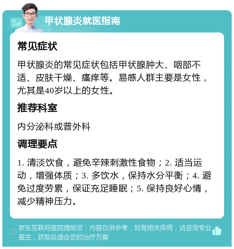 甲状腺炎就医指南 常见症状 甲状腺炎的常见症状包括甲状腺肿大、咽部不适、皮肤干燥、瘙痒等。易感人群主要是女性，尤其是40岁以上的女性。 推荐科室 内分泌科或普外科 调理要点 1. 清淡饮食，避免辛辣刺激性食物；2. 适当运动，增强体质；3. 多饮水，保持水分平衡；4. 避免过度劳累，保证充足睡眠；5. 保持良好心情，减少精神压力。