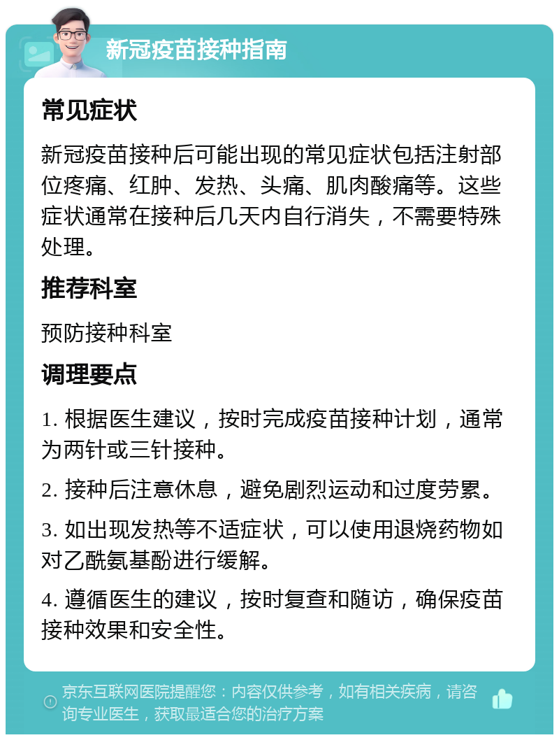 新冠疫苗接种指南 常见症状 新冠疫苗接种后可能出现的常见症状包括注射部位疼痛、红肿、发热、头痛、肌肉酸痛等。这些症状通常在接种后几天内自行消失，不需要特殊处理。 推荐科室 预防接种科室 调理要点 1. 根据医生建议，按时完成疫苗接种计划，通常为两针或三针接种。 2. 接种后注意休息，避免剧烈运动和过度劳累。 3. 如出现发热等不适症状，可以使用退烧药物如对乙酰氨基酚进行缓解。 4. 遵循医生的建议，按时复查和随访，确保疫苗接种效果和安全性。