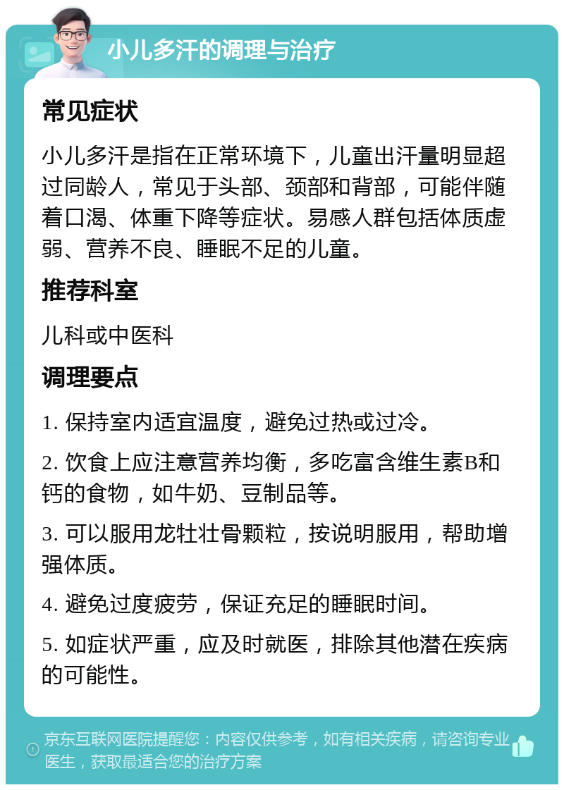 小儿多汗的调理与治疗 常见症状 小儿多汗是指在正常环境下，儿童出汗量明显超过同龄人，常见于头部、颈部和背部，可能伴随着口渴、体重下降等症状。易感人群包括体质虚弱、营养不良、睡眠不足的儿童。 推荐科室 儿科或中医科 调理要点 1. 保持室内适宜温度，避免过热或过冷。 2. 饮食上应注意营养均衡，多吃富含维生素B和钙的食物，如牛奶、豆制品等。 3. 可以服用龙牡壮骨颗粒，按说明服用，帮助增强体质。 4. 避免过度疲劳，保证充足的睡眠时间。 5. 如症状严重，应及时就医，排除其他潜在疾病的可能性。