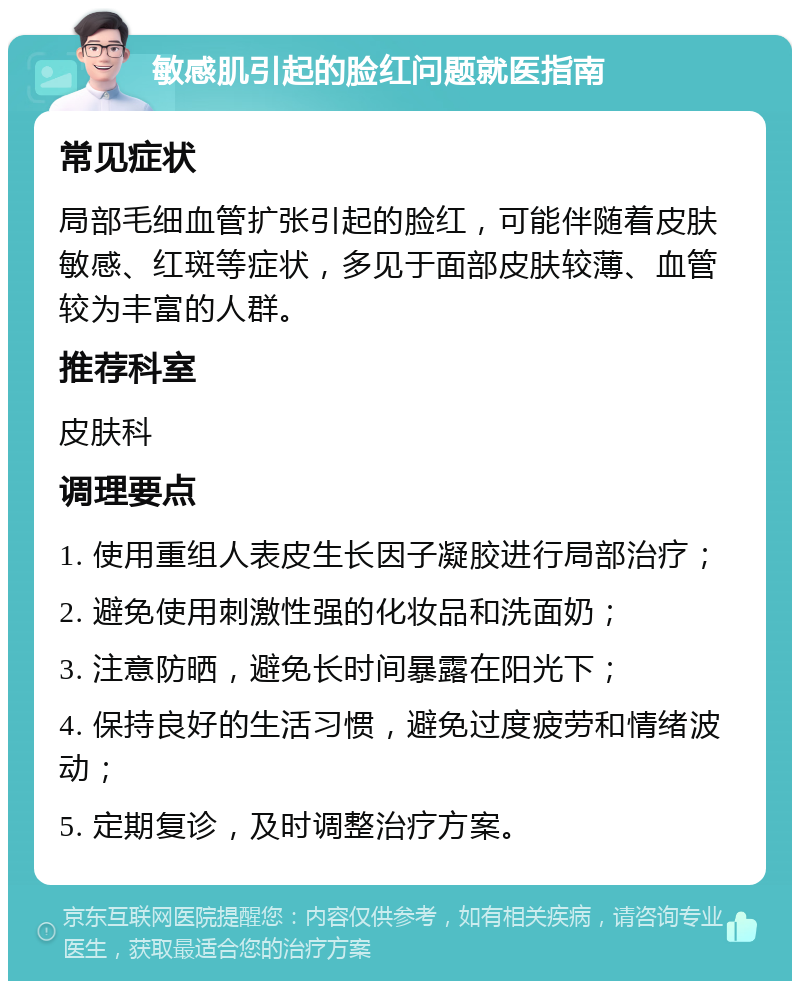 敏感肌引起的脸红问题就医指南 常见症状 局部毛细血管扩张引起的脸红，可能伴随着皮肤敏感、红斑等症状，多见于面部皮肤较薄、血管较为丰富的人群。 推荐科室 皮肤科 调理要点 1. 使用重组人表皮生长因子凝胶进行局部治疗； 2. 避免使用刺激性强的化妆品和洗面奶； 3. 注意防晒，避免长时间暴露在阳光下； 4. 保持良好的生活习惯，避免过度疲劳和情绪波动； 5. 定期复诊，及时调整治疗方案。