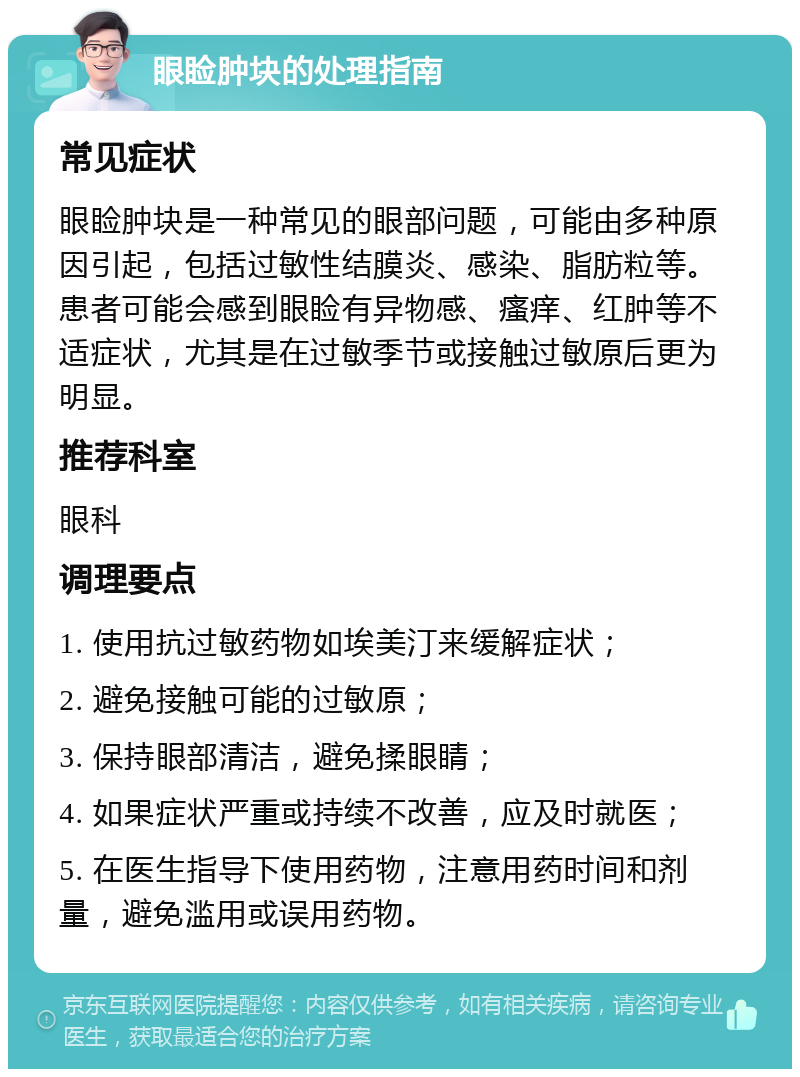 眼睑肿块的处理指南 常见症状 眼睑肿块是一种常见的眼部问题，可能由多种原因引起，包括过敏性结膜炎、感染、脂肪粒等。患者可能会感到眼睑有异物感、瘙痒、红肿等不适症状，尤其是在过敏季节或接触过敏原后更为明显。 推荐科室 眼科 调理要点 1. 使用抗过敏药物如埃美汀来缓解症状； 2. 避免接触可能的过敏原； 3. 保持眼部清洁，避免揉眼睛； 4. 如果症状严重或持续不改善，应及时就医； 5. 在医生指导下使用药物，注意用药时间和剂量，避免滥用或误用药物。