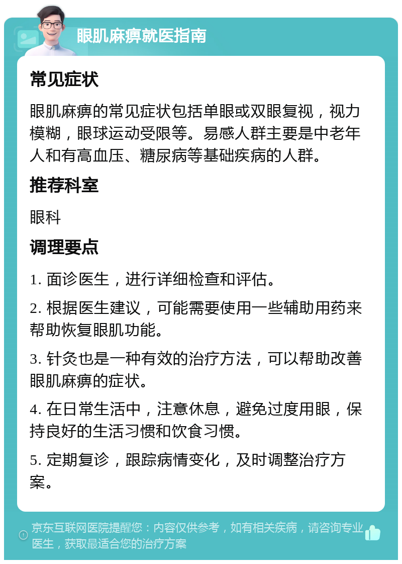 眼肌麻痹就医指南 常见症状 眼肌麻痹的常见症状包括单眼或双眼复视，视力模糊，眼球运动受限等。易感人群主要是中老年人和有高血压、糖尿病等基础疾病的人群。 推荐科室 眼科 调理要点 1. 面诊医生，进行详细检查和评估。 2. 根据医生建议，可能需要使用一些辅助用药来帮助恢复眼肌功能。 3. 针灸也是一种有效的治疗方法，可以帮助改善眼肌麻痹的症状。 4. 在日常生活中，注意休息，避免过度用眼，保持良好的生活习惯和饮食习惯。 5. 定期复诊，跟踪病情变化，及时调整治疗方案。