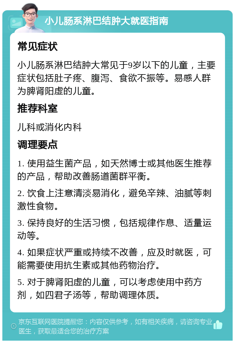 小儿肠系淋巴结肿大就医指南 常见症状 小儿肠系淋巴结肿大常见于9岁以下的儿童，主要症状包括肚子疼、腹泻、食欲不振等。易感人群为脾肾阳虚的儿童。 推荐科室 儿科或消化内科 调理要点 1. 使用益生菌产品，如天然博士或其他医生推荐的产品，帮助改善肠道菌群平衡。 2. 饮食上注意清淡易消化，避免辛辣、油腻等刺激性食物。 3. 保持良好的生活习惯，包括规律作息、适量运动等。 4. 如果症状严重或持续不改善，应及时就医，可能需要使用抗生素或其他药物治疗。 5. 对于脾肾阳虚的儿童，可以考虑使用中药方剂，如四君子汤等，帮助调理体质。