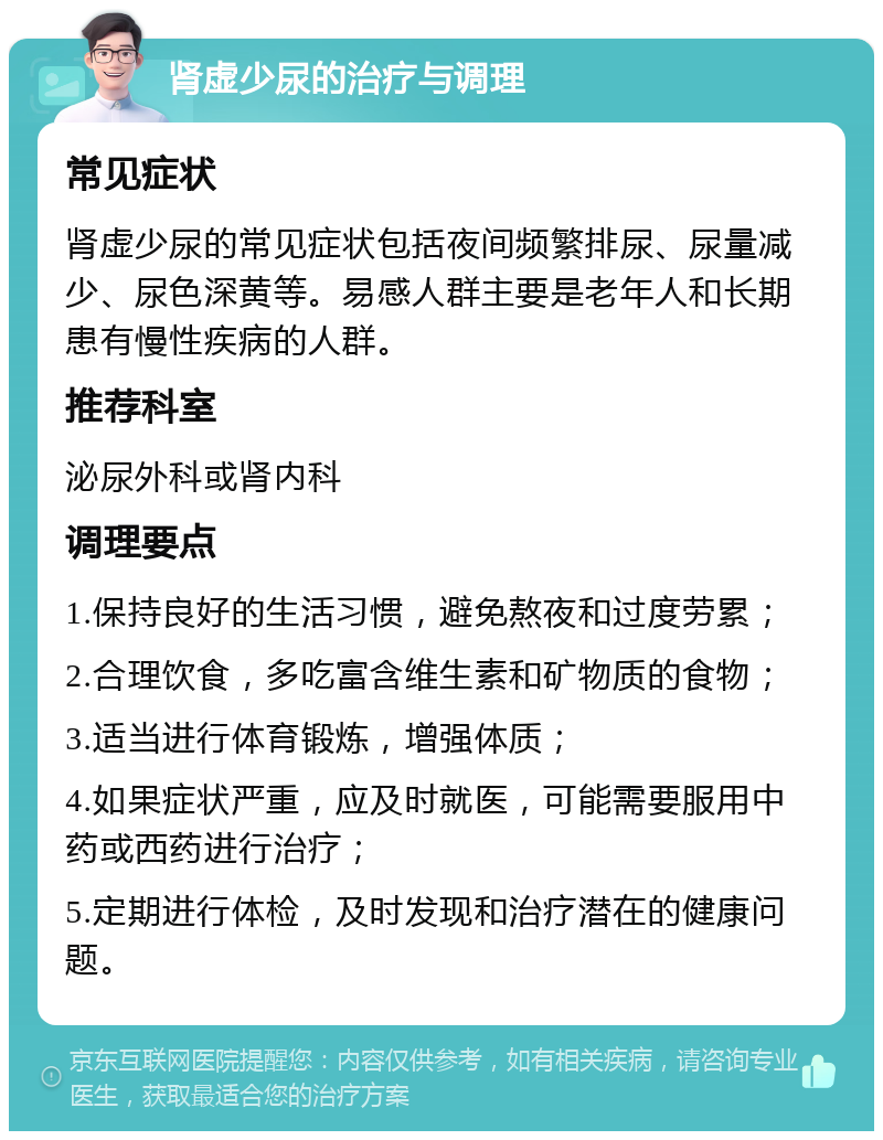 肾虚少尿的治疗与调理 常见症状 肾虚少尿的常见症状包括夜间频繁排尿、尿量减少、尿色深黄等。易感人群主要是老年人和长期患有慢性疾病的人群。 推荐科室 泌尿外科或肾内科 调理要点 1.保持良好的生活习惯，避免熬夜和过度劳累； 2.合理饮食，多吃富含维生素和矿物质的食物； 3.适当进行体育锻炼，增强体质； 4.如果症状严重，应及时就医，可能需要服用中药或西药进行治疗； 5.定期进行体检，及时发现和治疗潜在的健康问题。