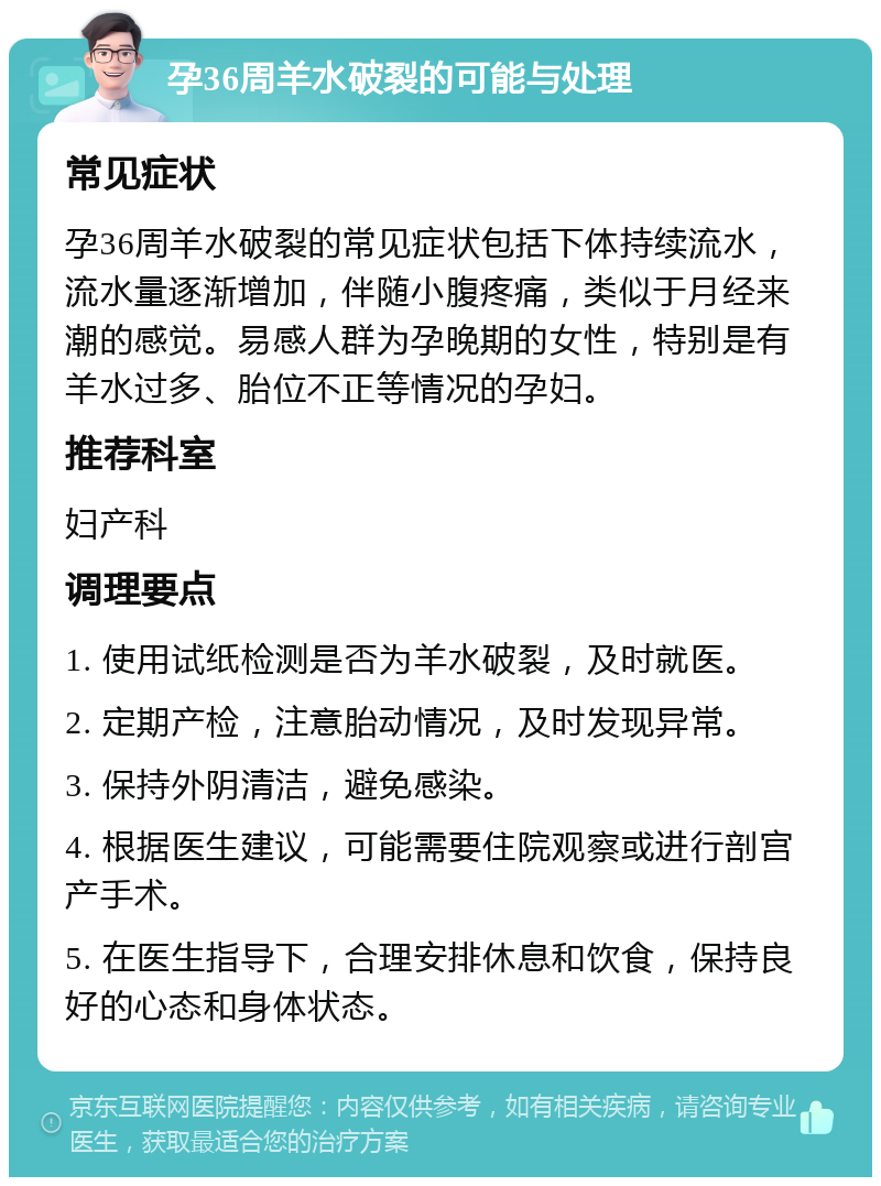 孕36周羊水破裂的可能与处理 常见症状 孕36周羊水破裂的常见症状包括下体持续流水，流水量逐渐增加，伴随小腹疼痛，类似于月经来潮的感觉。易感人群为孕晚期的女性，特别是有羊水过多、胎位不正等情况的孕妇。 推荐科室 妇产科 调理要点 1. 使用试纸检测是否为羊水破裂，及时就医。 2. 定期产检，注意胎动情况，及时发现异常。 3. 保持外阴清洁，避免感染。 4. 根据医生建议，可能需要住院观察或进行剖宫产手术。 5. 在医生指导下，合理安排休息和饮食，保持良好的心态和身体状态。