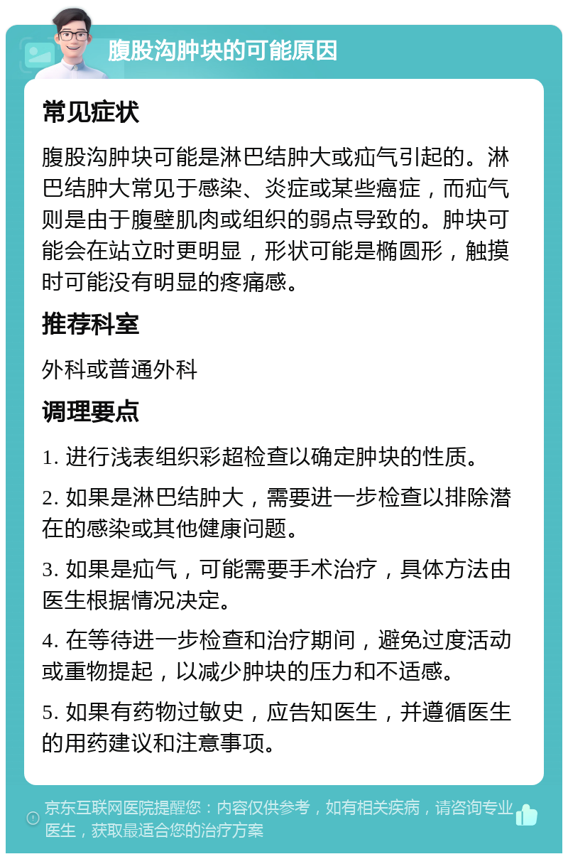 腹股沟肿块的可能原因 常见症状 腹股沟肿块可能是淋巴结肿大或疝气引起的。淋巴结肿大常见于感染、炎症或某些癌症，而疝气则是由于腹壁肌肉或组织的弱点导致的。肿块可能会在站立时更明显，形状可能是椭圆形，触摸时可能没有明显的疼痛感。 推荐科室 外科或普通外科 调理要点 1. 进行浅表组织彩超检查以确定肿块的性质。 2. 如果是淋巴结肿大，需要进一步检查以排除潜在的感染或其他健康问题。 3. 如果是疝气，可能需要手术治疗，具体方法由医生根据情况决定。 4. 在等待进一步检查和治疗期间，避免过度活动或重物提起，以减少肿块的压力和不适感。 5. 如果有药物过敏史，应告知医生，并遵循医生的用药建议和注意事项。