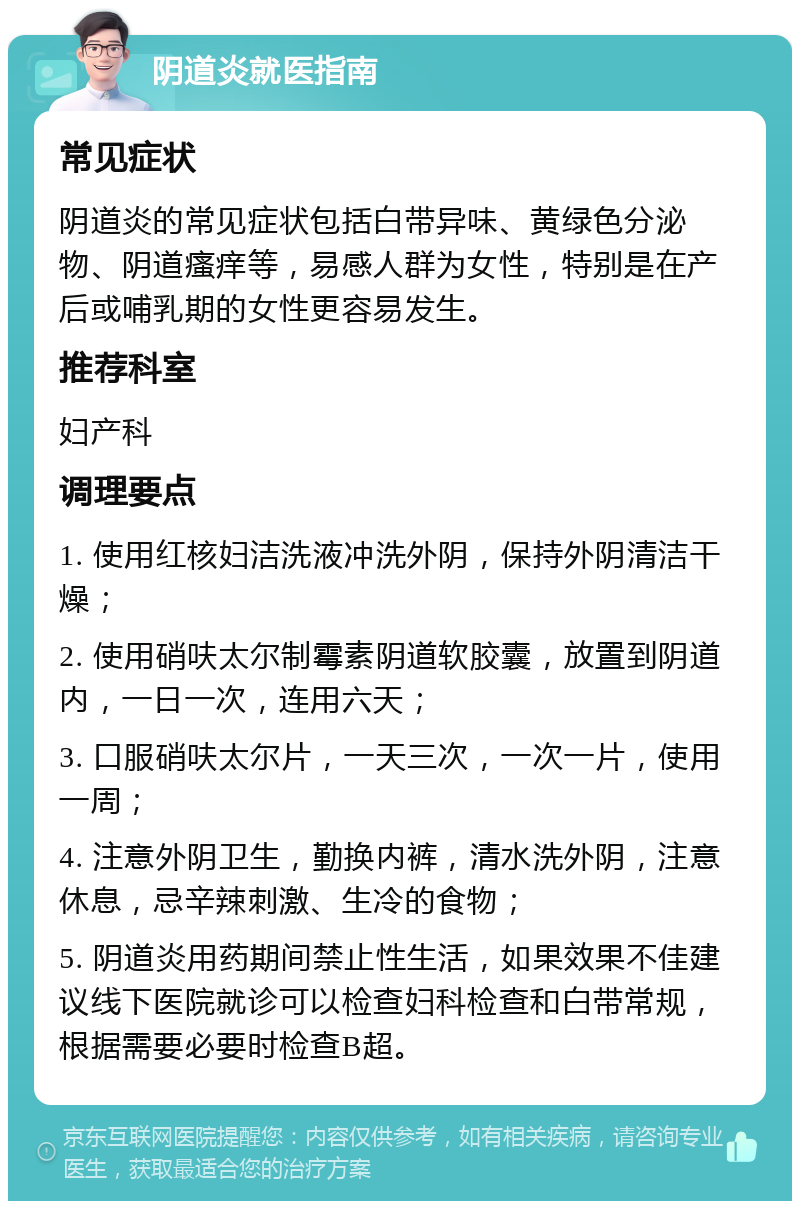 阴道炎就医指南 常见症状 阴道炎的常见症状包括白带异味、黄绿色分泌物、阴道瘙痒等，易感人群为女性，特别是在产后或哺乳期的女性更容易发生。 推荐科室 妇产科 调理要点 1. 使用红核妇洁洗液冲洗外阴，保持外阴清洁干燥； 2. 使用硝呋太尔制霉素阴道软胶囊，放置到阴道内，一日一次，连用六天； 3. 口服硝呋太尔片，一天三次，一次一片，使用一周； 4. 注意外阴卫生，勤换内裤，清水洗外阴，注意休息，忌辛辣刺激、生冷的食物； 5. 阴道炎用药期间禁止性生活，如果效果不佳建议线下医院就诊可以检查妇科检查和白带常规，根据需要必要时检查B超。