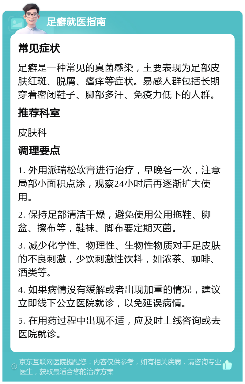 足癣就医指南 常见症状 足癣是一种常见的真菌感染，主要表现为足部皮肤红斑、脱屑、瘙痒等症状。易感人群包括长期穿着密闭鞋子、脚部多汗、免疫力低下的人群。 推荐科室 皮肤科 调理要点 1. 外用派瑞松软膏进行治疗，早晚各一次，注意局部小面积点涂，观察24小时后再逐渐扩大使用。 2. 保持足部清洁干燥，避免使用公用拖鞋、脚盆、擦布等，鞋袜、脚布要定期灭菌。 3. 减少化学性、物理性、生物性物质对手足皮肤的不良刺激，少饮刺激性饮料，如浓茶、咖啡、酒类等。 4. 如果病情没有缓解或者出现加重的情况，建议立即线下公立医院就诊，以免延误病情。 5. 在用药过程中出现不适，应及时上线咨询或去医院就诊。