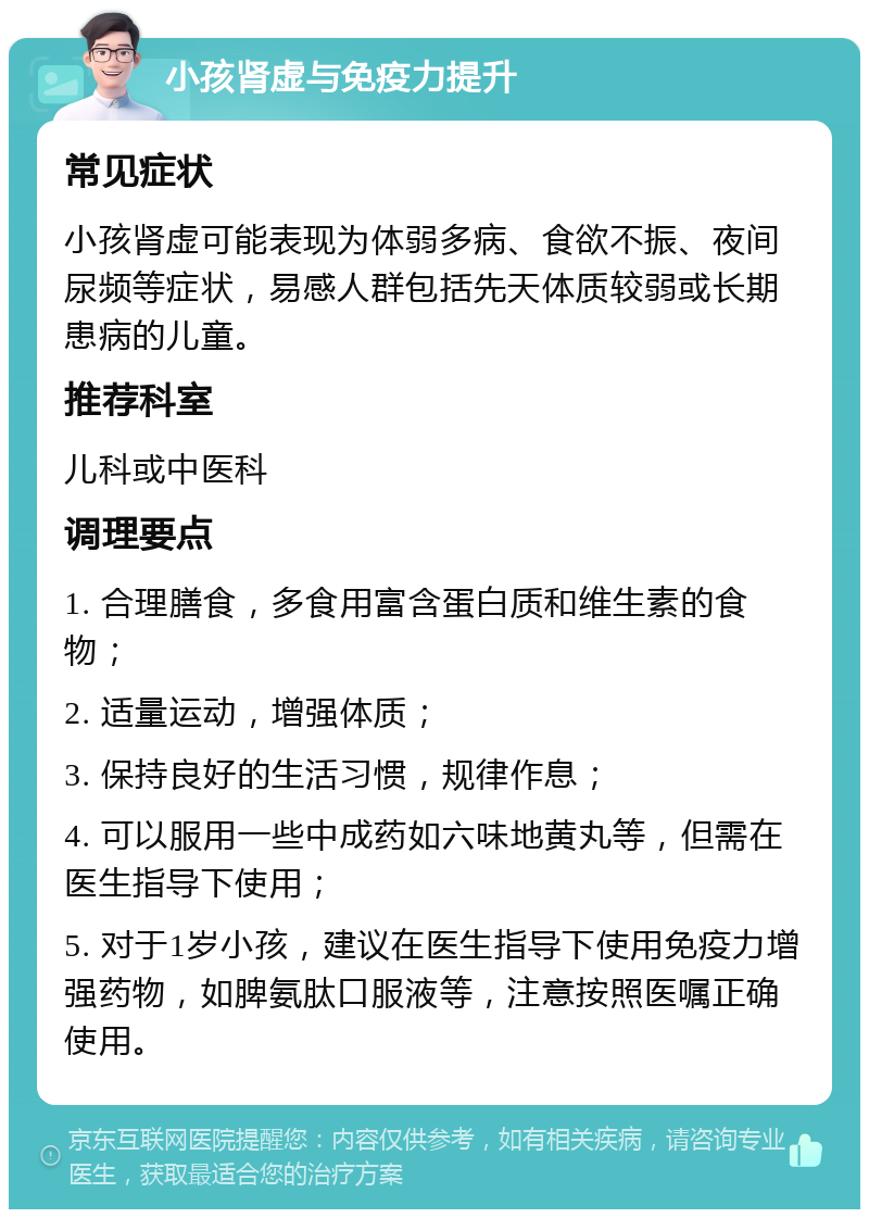 小孩肾虚与免疫力提升 常见症状 小孩肾虚可能表现为体弱多病、食欲不振、夜间尿频等症状，易感人群包括先天体质较弱或长期患病的儿童。 推荐科室 儿科或中医科 调理要点 1. 合理膳食，多食用富含蛋白质和维生素的食物； 2. 适量运动，增强体质； 3. 保持良好的生活习惯，规律作息； 4. 可以服用一些中成药如六味地黄丸等，但需在医生指导下使用； 5. 对于1岁小孩，建议在医生指导下使用免疫力增强药物，如脾氨肽口服液等，注意按照医嘱正确使用。