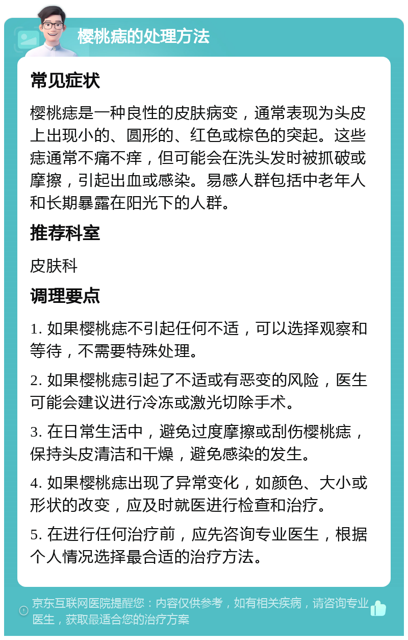 樱桃痣的处理方法 常见症状 樱桃痣是一种良性的皮肤病变，通常表现为头皮上出现小的、圆形的、红色或棕色的突起。这些痣通常不痛不痒，但可能会在洗头发时被抓破或摩擦，引起出血或感染。易感人群包括中老年人和长期暴露在阳光下的人群。 推荐科室 皮肤科 调理要点 1. 如果樱桃痣不引起任何不适，可以选择观察和等待，不需要特殊处理。 2. 如果樱桃痣引起了不适或有恶变的风险，医生可能会建议进行冷冻或激光切除手术。 3. 在日常生活中，避免过度摩擦或刮伤樱桃痣，保持头皮清洁和干燥，避免感染的发生。 4. 如果樱桃痣出现了异常变化，如颜色、大小或形状的改变，应及时就医进行检查和治疗。 5. 在进行任何治疗前，应先咨询专业医生，根据个人情况选择最合适的治疗方法。