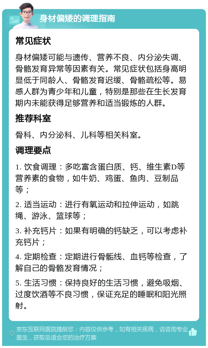 身材偏矮的调理指南 常见症状 身材偏矮可能与遗传、营养不良、内分泌失调、骨骼发育异常等因素有关。常见症状包括身高明显低于同龄人、骨骼发育迟缓、骨骼疏松等。易感人群为青少年和儿童，特别是那些在生长发育期内未能获得足够营养和适当锻炼的人群。 推荐科室 骨科、内分泌科、儿科等相关科室。 调理要点 1. 饮食调理：多吃富含蛋白质、钙、维生素D等营养素的食物，如牛奶、鸡蛋、鱼肉、豆制品等； 2. 适当运动：进行有氧运动和拉伸运动，如跳绳、游泳、篮球等； 3. 补充钙片：如果有明确的钙缺乏，可以考虑补充钙片； 4. 定期检查：定期进行骨骺线、血钙等检查，了解自己的骨骼发育情况； 5. 生活习惯：保持良好的生活习惯，避免吸烟、过度饮酒等不良习惯，保证充足的睡眠和阳光照射。