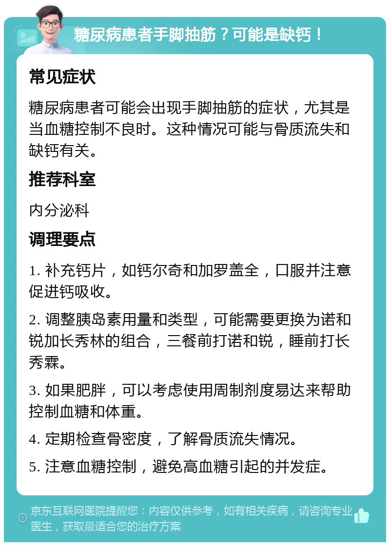 糖尿病患者手脚抽筋？可能是缺钙！ 常见症状 糖尿病患者可能会出现手脚抽筋的症状，尤其是当血糖控制不良时。这种情况可能与骨质流失和缺钙有关。 推荐科室 内分泌科 调理要点 1. 补充钙片，如钙尔奇和加罗盖全，口服并注意促进钙吸收。 2. 调整胰岛素用量和类型，可能需要更换为诺和锐加长秀林的组合，三餐前打诺和锐，睡前打长秀霖。 3. 如果肥胖，可以考虑使用周制剂度易达来帮助控制血糖和体重。 4. 定期检查骨密度，了解骨质流失情况。 5. 注意血糖控制，避免高血糖引起的并发症。