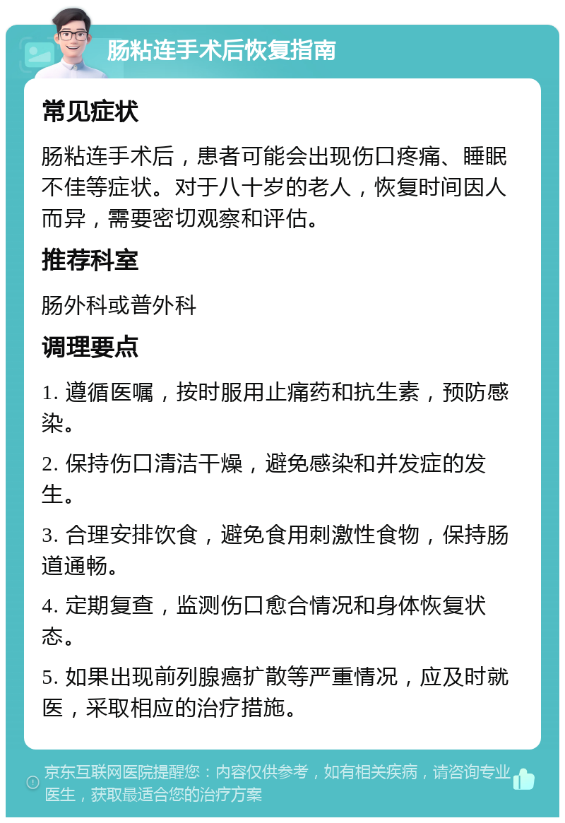 肠粘连手术后恢复指南 常见症状 肠粘连手术后，患者可能会出现伤口疼痛、睡眠不佳等症状。对于八十岁的老人，恢复时间因人而异，需要密切观察和评估。 推荐科室 肠外科或普外科 调理要点 1. 遵循医嘱，按时服用止痛药和抗生素，预防感染。 2. 保持伤口清洁干燥，避免感染和并发症的发生。 3. 合理安排饮食，避免食用刺激性食物，保持肠道通畅。 4. 定期复查，监测伤口愈合情况和身体恢复状态。 5. 如果出现前列腺癌扩散等严重情况，应及时就医，采取相应的治疗措施。