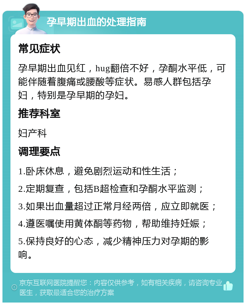 孕早期出血的处理指南 常见症状 孕早期出血见红，hug翻倍不好，孕酮水平低，可能伴随着腹痛或腰酸等症状。易感人群包括孕妇，特别是孕早期的孕妇。 推荐科室 妇产科 调理要点 1.卧床休息，避免剧烈运动和性生活； 2.定期复查，包括B超检查和孕酮水平监测； 3.如果出血量超过正常月经两倍，应立即就医； 4.遵医嘱使用黄体酮等药物，帮助维持妊娠； 5.保持良好的心态，减少精神压力对孕期的影响。