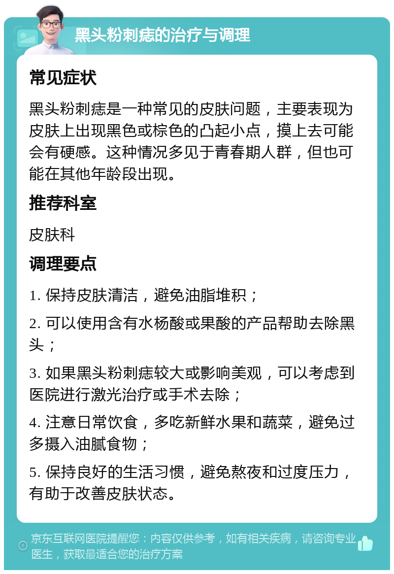 黑头粉刺痣的治疗与调理 常见症状 黑头粉刺痣是一种常见的皮肤问题，主要表现为皮肤上出现黑色或棕色的凸起小点，摸上去可能会有硬感。这种情况多见于青春期人群，但也可能在其他年龄段出现。 推荐科室 皮肤科 调理要点 1. 保持皮肤清洁，避免油脂堆积； 2. 可以使用含有水杨酸或果酸的产品帮助去除黑头； 3. 如果黑头粉刺痣较大或影响美观，可以考虑到医院进行激光治疗或手术去除； 4. 注意日常饮食，多吃新鲜水果和蔬菜，避免过多摄入油腻食物； 5. 保持良好的生活习惯，避免熬夜和过度压力，有助于改善皮肤状态。