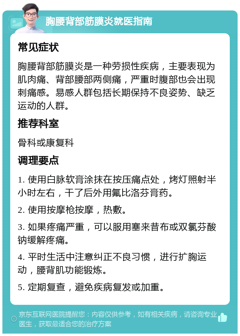 胸腰背部筋膜炎就医指南 常见症状 胸腰背部筋膜炎是一种劳损性疾病，主要表现为肌肉痛、背部腰部两侧痛，严重时腹部也会出现刺痛感。易感人群包括长期保持不良姿势、缺乏运动的人群。 推荐科室 骨科或康复科 调理要点 1. 使用白脉软膏涂抹在按压痛点处，烤灯照射半小时左右，干了后外用氟比洛芬膏药。 2. 使用按摩枪按摩，热敷。 3. 如果疼痛严重，可以服用塞来昔布或双氯芬酸钠缓解疼痛。 4. 平时生活中注意纠正不良习惯，进行扩胸运动，腰背肌功能锻炼。 5. 定期复查，避免疾病复发或加重。