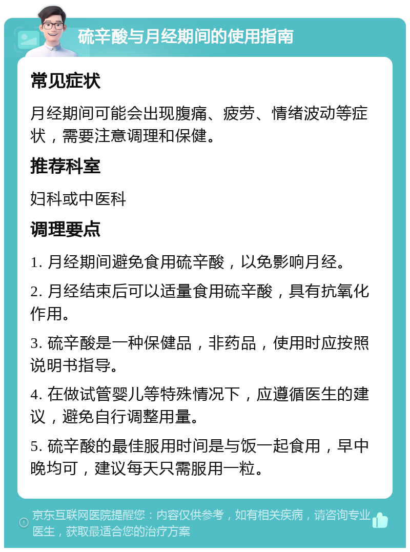 硫辛酸与月经期间的使用指南 常见症状 月经期间可能会出现腹痛、疲劳、情绪波动等症状，需要注意调理和保健。 推荐科室 妇科或中医科 调理要点 1. 月经期间避免食用硫辛酸，以免影响月经。 2. 月经结束后可以适量食用硫辛酸，具有抗氧化作用。 3. 硫辛酸是一种保健品，非药品，使用时应按照说明书指导。 4. 在做试管婴儿等特殊情况下，应遵循医生的建议，避免自行调整用量。 5. 硫辛酸的最佳服用时间是与饭一起食用，早中晚均可，建议每天只需服用一粒。