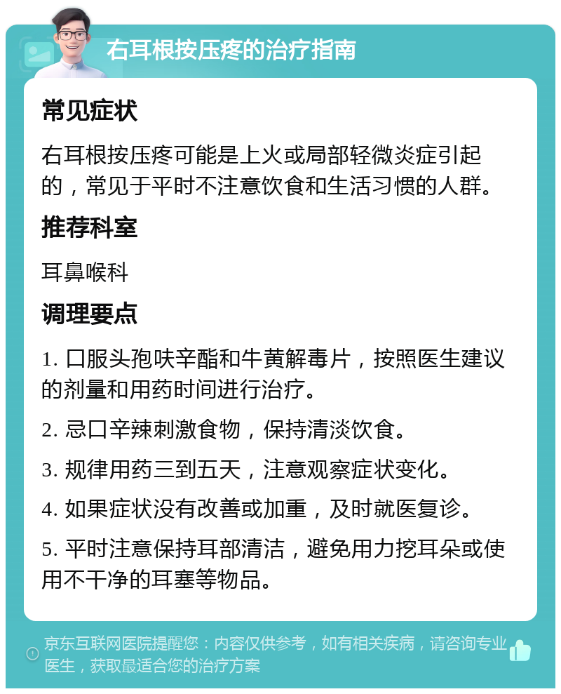 右耳根按压疼的治疗指南 常见症状 右耳根按压疼可能是上火或局部轻微炎症引起的，常见于平时不注意饮食和生活习惯的人群。 推荐科室 耳鼻喉科 调理要点 1. 口服头孢呋辛酯和牛黄解毒片，按照医生建议的剂量和用药时间进行治疗。 2. 忌口辛辣刺激食物，保持清淡饮食。 3. 规律用药三到五天，注意观察症状变化。 4. 如果症状没有改善或加重，及时就医复诊。 5. 平时注意保持耳部清洁，避免用力挖耳朵或使用不干净的耳塞等物品。