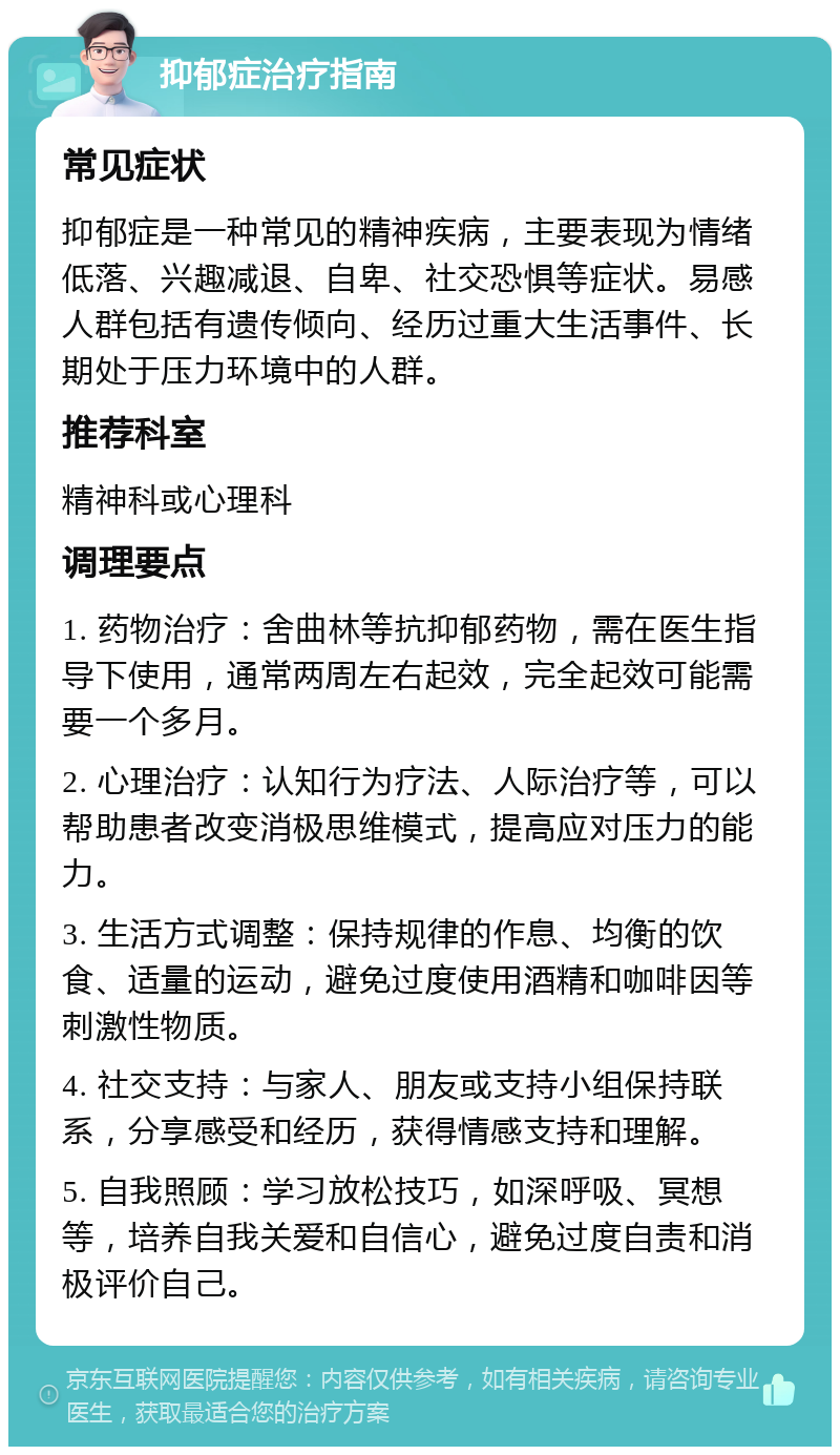 抑郁症治疗指南 常见症状 抑郁症是一种常见的精神疾病，主要表现为情绪低落、兴趣减退、自卑、社交恐惧等症状。易感人群包括有遗传倾向、经历过重大生活事件、长期处于压力环境中的人群。 推荐科室 精神科或心理科 调理要点 1. 药物治疗：舍曲林等抗抑郁药物，需在医生指导下使用，通常两周左右起效，完全起效可能需要一个多月。 2. 心理治疗：认知行为疗法、人际治疗等，可以帮助患者改变消极思维模式，提高应对压力的能力。 3. 生活方式调整：保持规律的作息、均衡的饮食、适量的运动，避免过度使用酒精和咖啡因等刺激性物质。 4. 社交支持：与家人、朋友或支持小组保持联系，分享感受和经历，获得情感支持和理解。 5. 自我照顾：学习放松技巧，如深呼吸、冥想等，培养自我关爱和自信心，避免过度自责和消极评价自己。