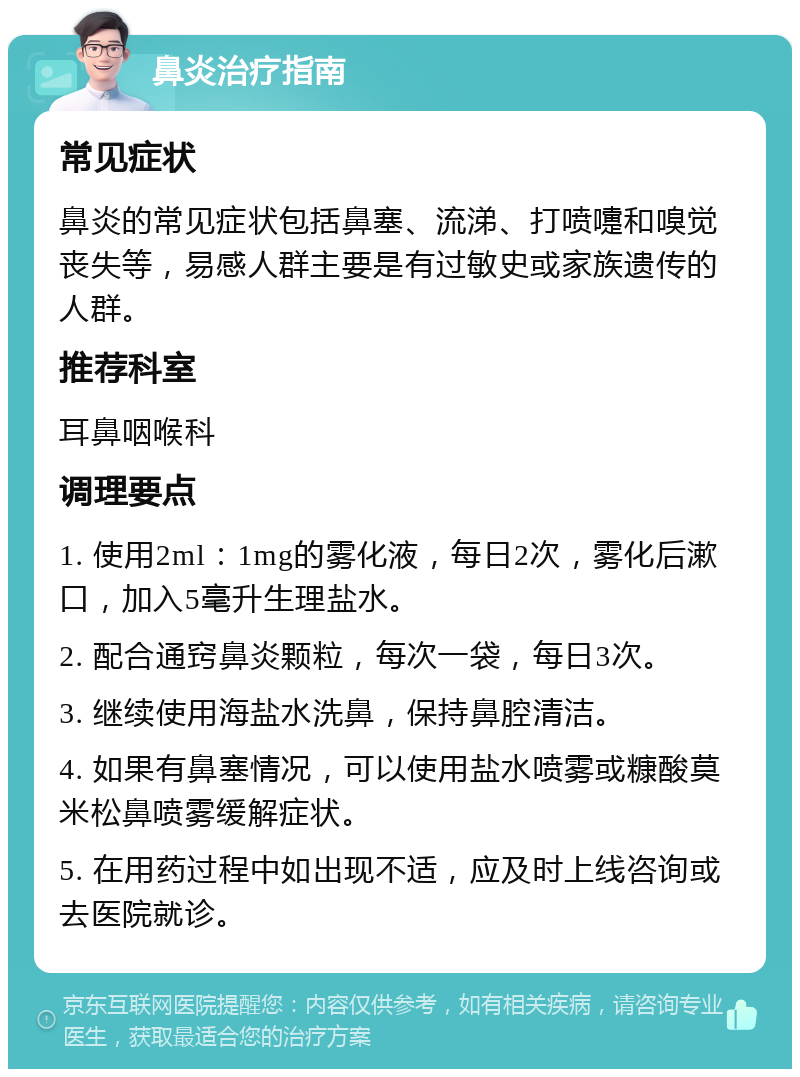 鼻炎治疗指南 常见症状 鼻炎的常见症状包括鼻塞、流涕、打喷嚏和嗅觉丧失等，易感人群主要是有过敏史或家族遗传的人群。 推荐科室 耳鼻咽喉科 调理要点 1. 使用2ml：1mg的雾化液，每日2次，雾化后漱口，加入5毫升生理盐水。 2. 配合通窍鼻炎颗粒，每次一袋，每日3次。 3. 继续使用海盐水洗鼻，保持鼻腔清洁。 4. 如果有鼻塞情况，可以使用盐水喷雾或糠酸莫米松鼻喷雾缓解症状。 5. 在用药过程中如出现不适，应及时上线咨询或去医院就诊。