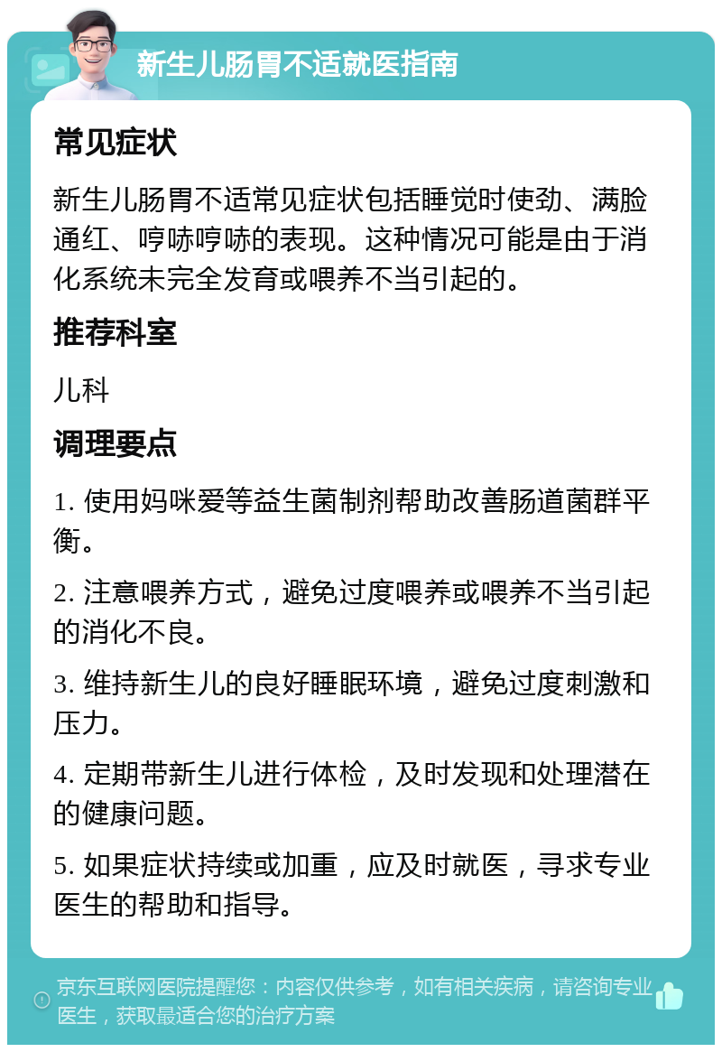 新生儿肠胃不适就医指南 常见症状 新生儿肠胃不适常见症状包括睡觉时使劲、满脸通红、哼哧哼哧的表现。这种情况可能是由于消化系统未完全发育或喂养不当引起的。 推荐科室 儿科 调理要点 1. 使用妈咪爱等益生菌制剂帮助改善肠道菌群平衡。 2. 注意喂养方式，避免过度喂养或喂养不当引起的消化不良。 3. 维持新生儿的良好睡眠环境，避免过度刺激和压力。 4. 定期带新生儿进行体检，及时发现和处理潜在的健康问题。 5. 如果症状持续或加重，应及时就医，寻求专业医生的帮助和指导。