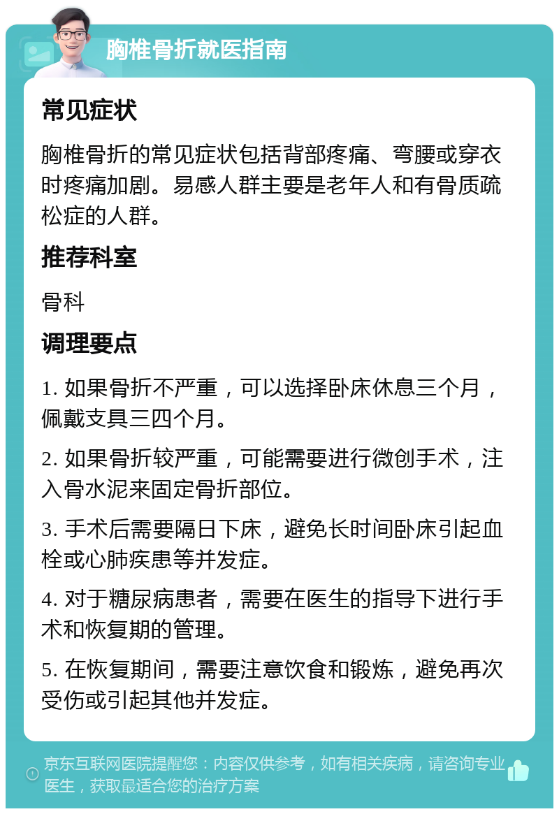 胸椎骨折就医指南 常见症状 胸椎骨折的常见症状包括背部疼痛、弯腰或穿衣时疼痛加剧。易感人群主要是老年人和有骨质疏松症的人群。 推荐科室 骨科 调理要点 1. 如果骨折不严重，可以选择卧床休息三个月，佩戴支具三四个月。 2. 如果骨折较严重，可能需要进行微创手术，注入骨水泥来固定骨折部位。 3. 手术后需要隔日下床，避免长时间卧床引起血栓或心肺疾患等并发症。 4. 对于糖尿病患者，需要在医生的指导下进行手术和恢复期的管理。 5. 在恢复期间，需要注意饮食和锻炼，避免再次受伤或引起其他并发症。