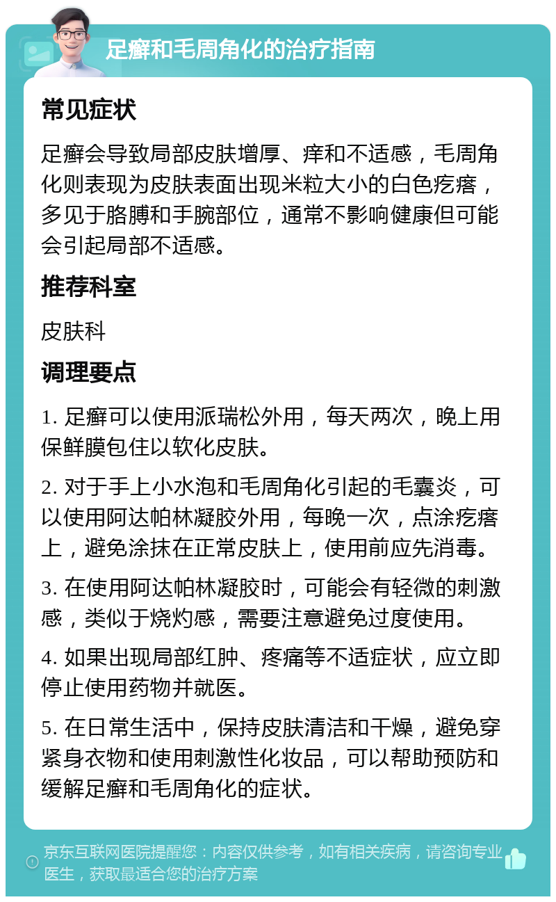 足癣和毛周角化的治疗指南 常见症状 足癣会导致局部皮肤增厚、痒和不适感，毛周角化则表现为皮肤表面出现米粒大小的白色疙瘩，多见于胳膊和手腕部位，通常不影响健康但可能会引起局部不适感。 推荐科室 皮肤科 调理要点 1. 足癣可以使用派瑞松外用，每天两次，晚上用保鲜膜包住以软化皮肤。 2. 对于手上小水泡和毛周角化引起的毛囊炎，可以使用阿达帕林凝胶外用，每晚一次，点涂疙瘩上，避免涂抹在正常皮肤上，使用前应先消毒。 3. 在使用阿达帕林凝胶时，可能会有轻微的刺激感，类似于烧灼感，需要注意避免过度使用。 4. 如果出现局部红肿、疼痛等不适症状，应立即停止使用药物并就医。 5. 在日常生活中，保持皮肤清洁和干燥，避免穿紧身衣物和使用刺激性化妆品，可以帮助预防和缓解足癣和毛周角化的症状。