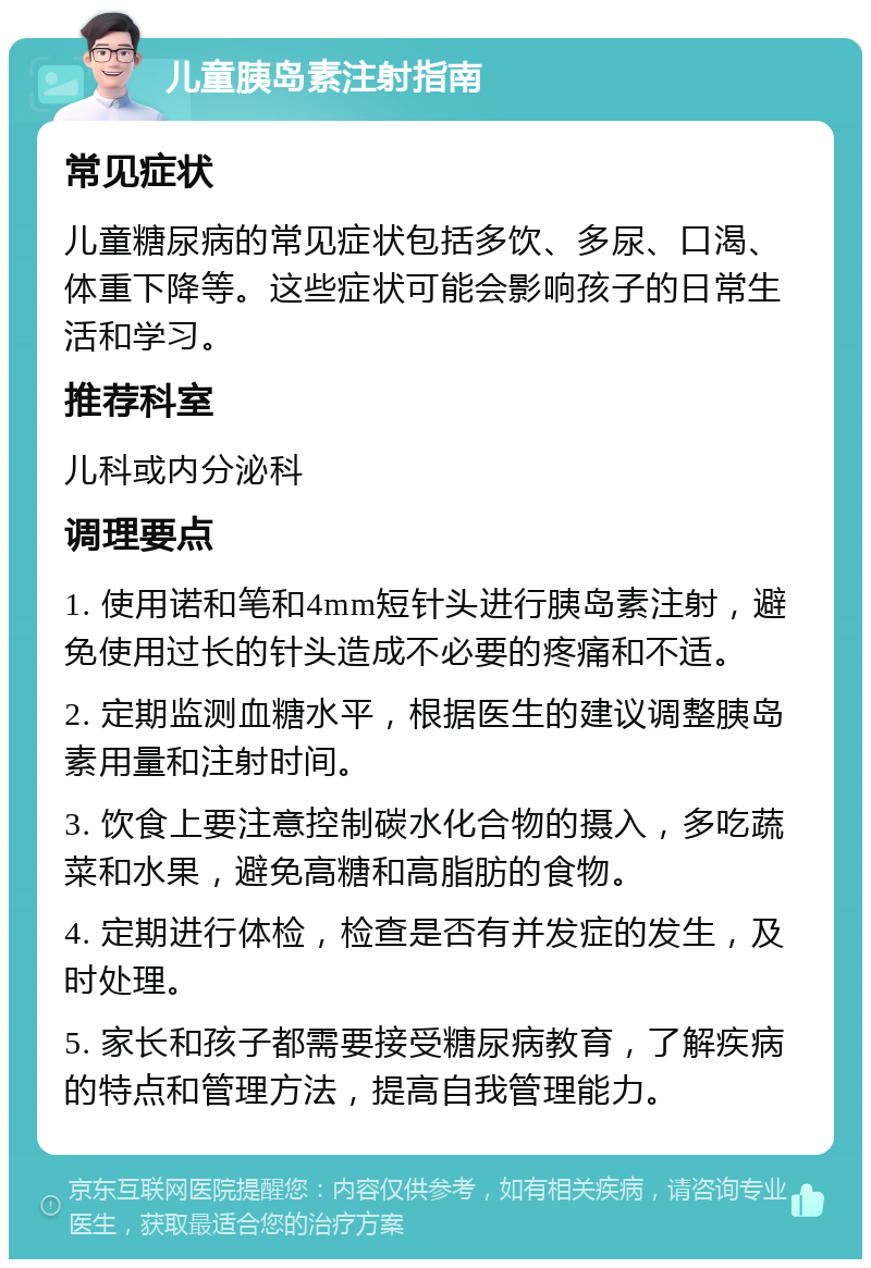 儿童胰岛素注射指南 常见症状 儿童糖尿病的常见症状包括多饮、多尿、口渴、体重下降等。这些症状可能会影响孩子的日常生活和学习。 推荐科室 儿科或内分泌科 调理要点 1. 使用诺和笔和4mm短针头进行胰岛素注射，避免使用过长的针头造成不必要的疼痛和不适。 2. 定期监测血糖水平，根据医生的建议调整胰岛素用量和注射时间。 3. 饮食上要注意控制碳水化合物的摄入，多吃蔬菜和水果，避免高糖和高脂肪的食物。 4. 定期进行体检，检查是否有并发症的发生，及时处理。 5. 家长和孩子都需要接受糖尿病教育，了解疾病的特点和管理方法，提高自我管理能力。