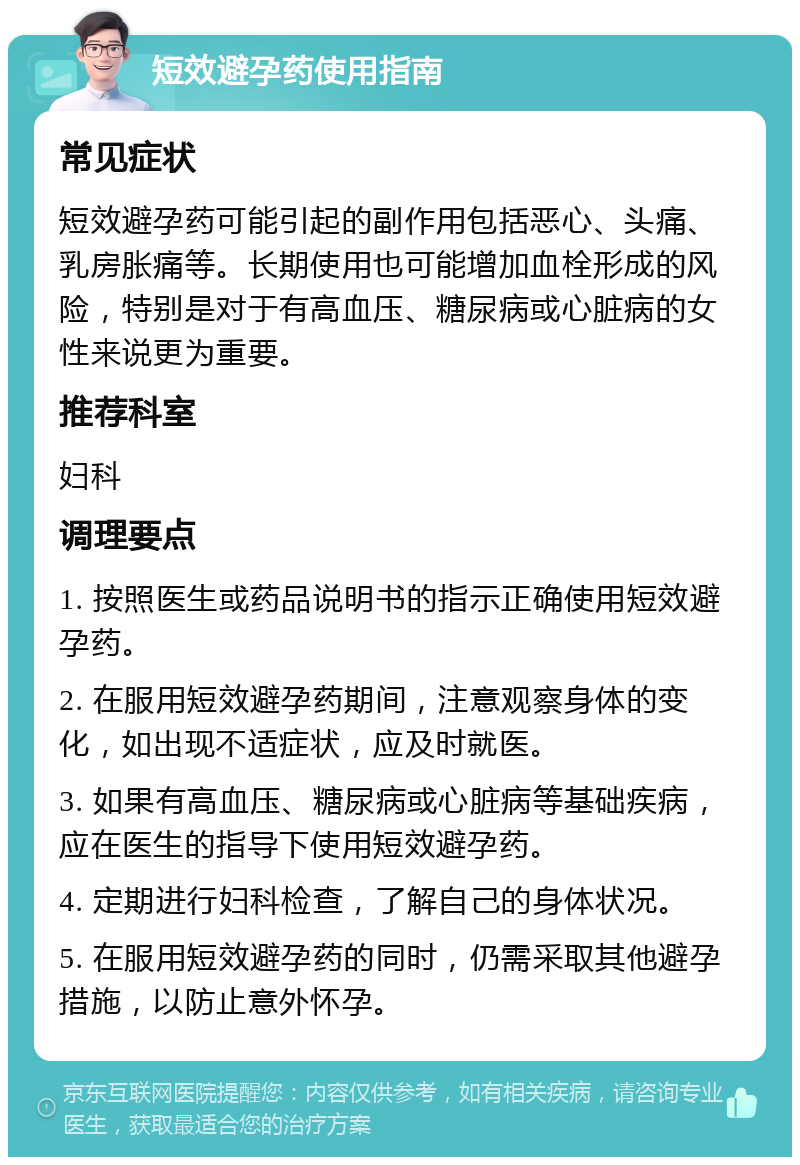 短效避孕药使用指南 常见症状 短效避孕药可能引起的副作用包括恶心、头痛、乳房胀痛等。长期使用也可能增加血栓形成的风险，特别是对于有高血压、糖尿病或心脏病的女性来说更为重要。 推荐科室 妇科 调理要点 1. 按照医生或药品说明书的指示正确使用短效避孕药。 2. 在服用短效避孕药期间，注意观察身体的变化，如出现不适症状，应及时就医。 3. 如果有高血压、糖尿病或心脏病等基础疾病，应在医生的指导下使用短效避孕药。 4. 定期进行妇科检查，了解自己的身体状况。 5. 在服用短效避孕药的同时，仍需采取其他避孕措施，以防止意外怀孕。