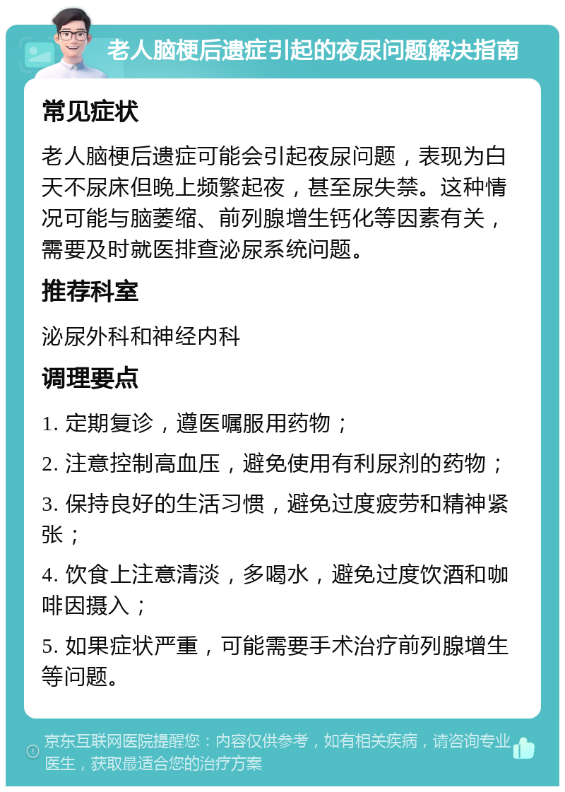 老人脑梗后遗症引起的夜尿问题解决指南 常见症状 老人脑梗后遗症可能会引起夜尿问题，表现为白天不尿床但晚上频繁起夜，甚至尿失禁。这种情况可能与脑萎缩、前列腺增生钙化等因素有关，需要及时就医排查泌尿系统问题。 推荐科室 泌尿外科和神经内科 调理要点 1. 定期复诊，遵医嘱服用药物； 2. 注意控制高血压，避免使用有利尿剂的药物； 3. 保持良好的生活习惯，避免过度疲劳和精神紧张； 4. 饮食上注意清淡，多喝水，避免过度饮酒和咖啡因摄入； 5. 如果症状严重，可能需要手术治疗前列腺增生等问题。