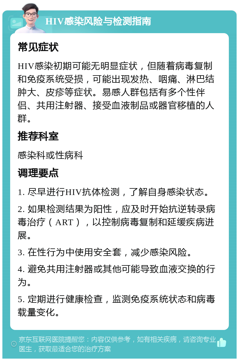 HIV感染风险与检测指南 常见症状 HIV感染初期可能无明显症状，但随着病毒复制和免疫系统受损，可能出现发热、咽痛、淋巴结肿大、皮疹等症状。易感人群包括有多个性伴侣、共用注射器、接受血液制品或器官移植的人群。 推荐科室 感染科或性病科 调理要点 1. 尽早进行HIV抗体检测，了解自身感染状态。 2. 如果检测结果为阳性，应及时开始抗逆转录病毒治疗（ART），以控制病毒复制和延缓疾病进展。 3. 在性行为中使用安全套，减少感染风险。 4. 避免共用注射器或其他可能导致血液交换的行为。 5. 定期进行健康检查，监测免疫系统状态和病毒载量变化。