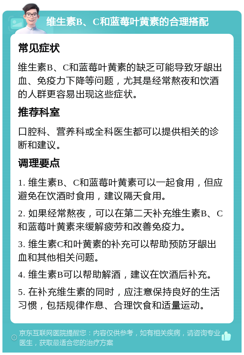 维生素B、C和蓝莓叶黄素的合理搭配 常见症状 维生素B、C和蓝莓叶黄素的缺乏可能导致牙龈出血、免疫力下降等问题，尤其是经常熬夜和饮酒的人群更容易出现这些症状。 推荐科室 口腔科、营养科或全科医生都可以提供相关的诊断和建议。 调理要点 1. 维生素B、C和蓝莓叶黄素可以一起食用，但应避免在饮酒时食用，建议隔天食用。 2. 如果经常熬夜，可以在第二天补充维生素B、C和蓝莓叶黄素来缓解疲劳和改善免疫力。 3. 维生素C和叶黄素的补充可以帮助预防牙龈出血和其他相关问题。 4. 维生素B可以帮助解酒，建议在饮酒后补充。 5. 在补充维生素的同时，应注意保持良好的生活习惯，包括规律作息、合理饮食和适量运动。