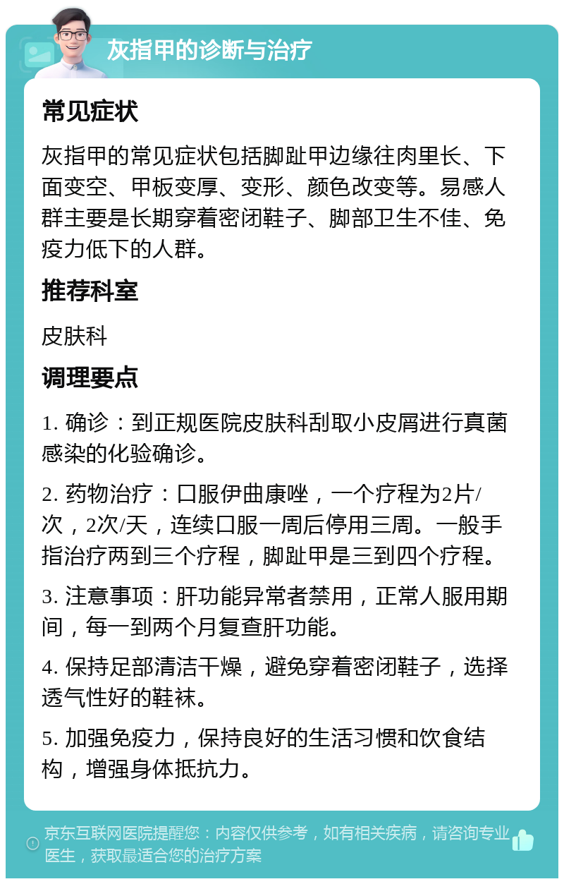 灰指甲的诊断与治疗 常见症状 灰指甲的常见症状包括脚趾甲边缘往肉里长、下面变空、甲板变厚、变形、颜色改变等。易感人群主要是长期穿着密闭鞋子、脚部卫生不佳、免疫力低下的人群。 推荐科室 皮肤科 调理要点 1. 确诊：到正规医院皮肤科刮取小皮屑进行真菌感染的化验确诊。 2. 药物治疗：口服伊曲康唑，一个疗程为2片/次，2次/天，连续口服一周后停用三周。一般手指治疗两到三个疗程，脚趾甲是三到四个疗程。 3. 注意事项：肝功能异常者禁用，正常人服用期间，每一到两个月复查肝功能。 4. 保持足部清洁干燥，避免穿着密闭鞋子，选择透气性好的鞋袜。 5. 加强免疫力，保持良好的生活习惯和饮食结构，增强身体抵抗力。