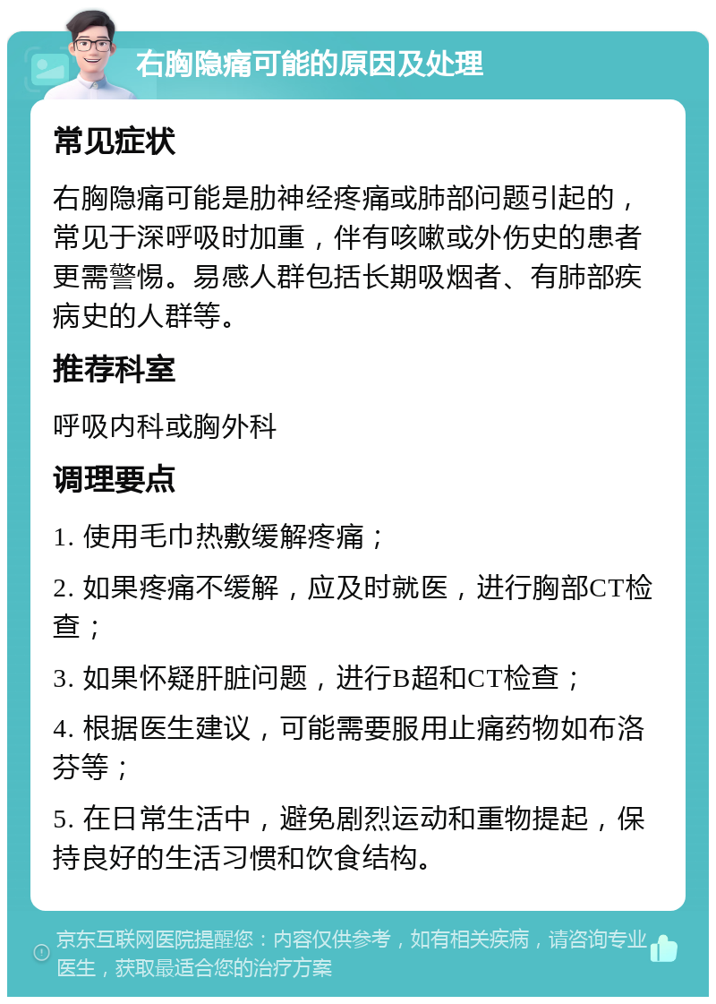 右胸隐痛可能的原因及处理 常见症状 右胸隐痛可能是肋神经疼痛或肺部问题引起的，常见于深呼吸时加重，伴有咳嗽或外伤史的患者更需警惕。易感人群包括长期吸烟者、有肺部疾病史的人群等。 推荐科室 呼吸内科或胸外科 调理要点 1. 使用毛巾热敷缓解疼痛； 2. 如果疼痛不缓解，应及时就医，进行胸部CT检查； 3. 如果怀疑肝脏问题，进行B超和CT检查； 4. 根据医生建议，可能需要服用止痛药物如布洛芬等； 5. 在日常生活中，避免剧烈运动和重物提起，保持良好的生活习惯和饮食结构。