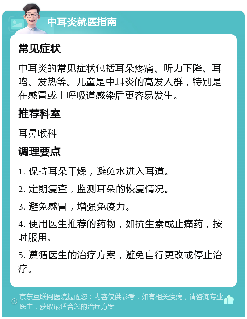 中耳炎就医指南 常见症状 中耳炎的常见症状包括耳朵疼痛、听力下降、耳鸣、发热等。儿童是中耳炎的高发人群，特别是在感冒或上呼吸道感染后更容易发生。 推荐科室 耳鼻喉科 调理要点 1. 保持耳朵干燥，避免水进入耳道。 2. 定期复查，监测耳朵的恢复情况。 3. 避免感冒，增强免疫力。 4. 使用医生推荐的药物，如抗生素或止痛药，按时服用。 5. 遵循医生的治疗方案，避免自行更改或停止治疗。