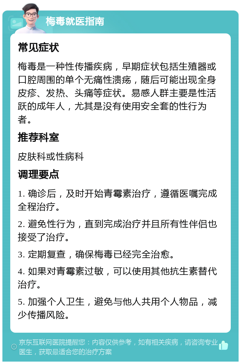 梅毒就医指南 常见症状 梅毒是一种性传播疾病，早期症状包括生殖器或口腔周围的单个无痛性溃疡，随后可能出现全身皮疹、发热、头痛等症状。易感人群主要是性活跃的成年人，尤其是没有使用安全套的性行为者。 推荐科室 皮肤科或性病科 调理要点 1. 确诊后，及时开始青霉素治疗，遵循医嘱完成全程治疗。 2. 避免性行为，直到完成治疗并且所有性伴侣也接受了治疗。 3. 定期复查，确保梅毒已经完全治愈。 4. 如果对青霉素过敏，可以使用其他抗生素替代治疗。 5. 加强个人卫生，避免与他人共用个人物品，减少传播风险。